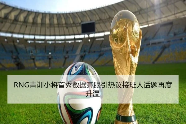 RNG青训小将首秀数据亮眼引热议接班人话题再度升温